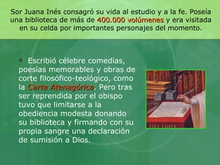 Sor Juana Inés consagró su vida al estudio y a la fe. Poseía una biblioteca de más de  400.000 volúmenes  y era visitada en su celda por importantes personajes del momento. Escribió célebre comedias, poesías memorables y obras de corte filosófico-teológico, como la  Carta Atenagórica . Pero tras ser reprendida por el obispo tuvo que limitarse a la obediencia modesta donando su biblioteca y firmando con su propia sangre una declaración de sumisión a Dios. 