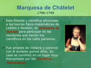 Marquesa de Châtelet Esta filósofa y científica aficionada a las teorías físico-matemáticas de Leibniz y Newton, se  disfrazaba de hombre  para participar en las reuniones que hacían los científicos en los cafés parisinos. Fue amante de Voltaire y convivió con él durante quince años. Su casa se convirtió en un lugar muy frecuentado por los  científicos newtonianos.  1706-1749 