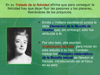 En su  Tratado de la felicidad   afirma que para conseguir la felicidad hay que dejar fluir las pasiones y los placeres, liberándose de los prejuicios. Emilie y Voltaire escribieron juntos la obra  Elementos de la filosofía de Newton   que, sin embargo, sólo fue atribuída a él.  Por otro lado, ella escribió  Instituciones de física , para iniciar en este estudio a su hijo. También tradujo los  Principios matemáticos de la filosofía natural  de Newton al francés, introduciendo así al físico en su país. 