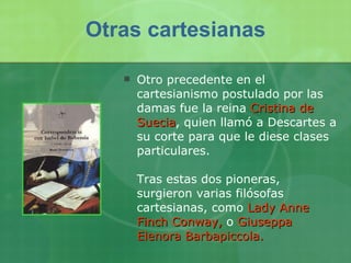 Otro precedente en el cartesianismo postulado por las damas fue la reina  Cristina de Suecia , quien llamó a Descartes a su corte para que le diese clases particulares. Tras estas dos pioneras, surgieron varias filósofas cartesianas, como  Lady Anne Finch Conway,   o  Giuseppa Elenora Barbapiccola.   Otras cartesianas 