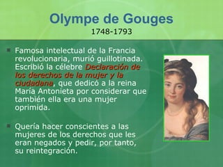 Olympe de Gouges Famosa intelectual de la Francia revolucionaria, murió guillotinada. Escribió la célebre  Declaración de los derechos de la mujer y la ciudadana , que dedicó a la reina María Antonieta por considerar que también ella era una mujer oprimida. Quería hacer conscientes a las mujeres de los derechos que les eran negados y pedir, por tanto, su reintegración. 1748-1793 