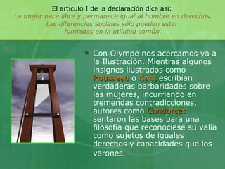 El artículo I de la declaración dice así:  La mujer nace libre y permanece igual al hombre en derechos. Las diferencias sociales sólo pueden estar  fundadas en la utilidad común. Con Olympe nos acercamos ya a la Ilustración. Mientras algunos insignes ilustrados como  Rousseau  o  Kant  escribían verdaderas barbaridades sobre las mujeres, incurriendo en tremendas contradicciones, autores como  Condorcet  sentaron las bases para una filosofía que reconociese su valía como sujetos de iguales derechos y capacidades que los varones.   