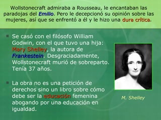 Wollstonecraft admiraba a Rousseau, le encantaban las paradojas del  Emilio . Pero le decepcionó su opinión sobre las mujeres, así que se enfrentó a él y le hizo una  dura crítica . Se casó con el filósofo William Godwin, con el que tuvo una hija:  Mary Shelley , la autora de  Frankestein . Desgraciadamente, Wollstonecraft murió de sobreparto. Tenía 37 años. La obra no es una petición de derechos sino un libro sobre cómo debe ser la  educación  femenina abogando por una educación en igualdad. M. Shelley 
