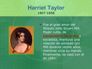 Harriet Taylor Fue el gran amor del filósofo John Stuart Mill. Mujer culta, de  pensamiento feminista  y socialista, mantuvo una relación de amistad con Mill durante veinte años, mientras vivía su marido. Finalmente, se casó con él en 1851. 1807-1858 