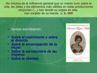 Por encima de la influencia general que su mente tuvo sobre la mía, las ideas y los elementos más válidos en estas producciones conjuntas (...) han tenido su origen en ella,  han surgido de su mente.  J. S. Mill Juntos escribieron: Sobre el matrimonio y sobre el divorcio. Sobre la emancipación de la mujer. Sobre la servidumbre de las mujeres. Sobre la libertad. 