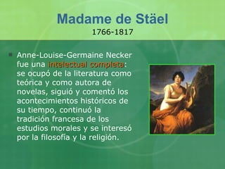 Madame de Stäel Anne-Louise-Germaine Necker fue una  intelectual completa : se ocupó de la literatura como teórica y como autora de novelas, siguió y comentó los acontecimientos históricos de su tiempo, continuó la tradición francesa de los estudios morales y se interesó por la filosofía y la religión. 1766-1817 