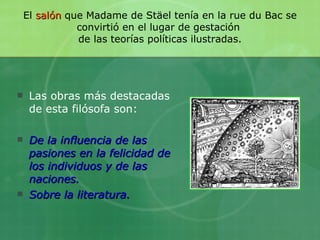 El  salón  que Madame de Stäel tenía en la rue du Bac se convirtió en el lugar de gestación  de las teorías políticas ilustradas. Las obras más destacadas de esta filósofa son: De la influencia de las pasiones en la felicidad de los individuos y de las naciones. Sobre la literatura. 
