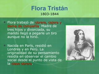 Flora Tristán Flora trabajó de  obrera, cajera y dama de compañía . Madre de tres hijos y divorciada, su marido llegó a pegarle un tiro aunque no la hirió. Nacida en París, residió en Londres y en Perú. La originalidad de su pensamiento residía en observar el cambio social desde el punto de vista de la  clase obrera .  1803-1844 