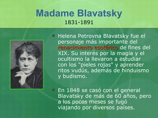 Madame Blavatsky Helena Petrovna Blavatsky fue el personaje más importante del  renacimiento esotérico  de fines del XIX. Su interés por la magia y el ocultismo la llevaron a estudiar con los "pieles rojas" y aprender ritos vudús, además de hinduismo y budismo.  En 1848 se casó con el general Blavatsky de más de 60 años, pero a los pocos meses se fugó viajando por diversos países. 1831-1891 