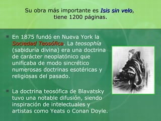 Su obra más importante es  Isis sin velo ,  tiene 1200 páginas. En 1875 fundó en Nueva York la  Sociedad Teosófica . La  teosophía  (sabiduría divina) era una doctrina de carácter neoplatónico que unificaba de modo sincrético numerosas doctrinas esotéricas y religiosas del pasado. La doctrina teosófica de Blavatsky tuvo una notable difusión, siendo inspiración de intelectuales y artistas como Yeats o Conan Doyle. 