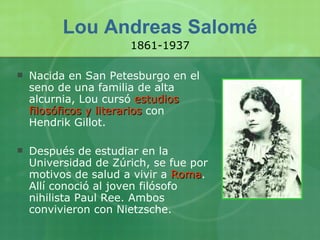 Lou Andreas Salomé Nacida en San Petesburgo en el seno de una familia de alta alcurnia, Lou cursó  estudios filosóficos y literarios  con Hendrik Gillot. Después de estudiar en la Universidad de Zúrich, se fue por motivos de salud a vivir a  Roma . Allí conoció al joven filósofo nihilista Paul Ree. Ambos convivieron con Nietzsche. 1861-1937 