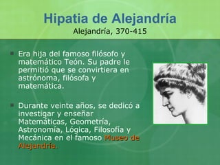 Hipatia de Alejandría Era hija del famoso filósofo y matemático Teón. Su padre le permitió que se convirtiera en astrónoma, filósofa y matemática. Durante veinte años, se dedicó a investigar y enseñar Matemáticas, Geometría, Astronomía, Lógica, Filosofía y Mecánica en el famoso  Museo de Alejandría.  Alejandría, 370-415 