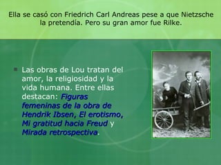 Ella se casó con Friedrich Carl Andreas pese a que Nietzsche la pretendía. Pero su gran amor fue Rilke. Las obras de Lou tratan del amor, la religiosidad y la vida humana. Entre ellas destacan:  Figuras femeninas de la obra de Hendrik Ibsen ,  El erotismo ,  Mi gratitud hacia Freud  y  Mirada retrospectiva .   
