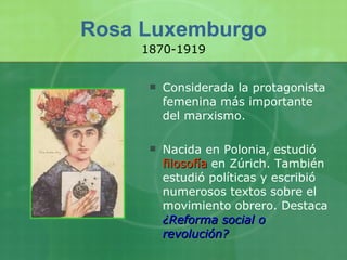 Rosa Luxemburgo Considerada la protagonista femenina más importante del marxismo.  Nacida en Polonia, estudió  filosofía  en Zúrich. También estudió políticas y escribió numerosos textos sobre el movimiento obrero. Destaca  ¿Reforma social o revolución? 1870-1919 