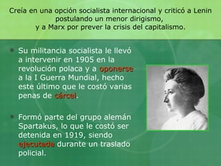 Creía en una opción socialista internacional y criticó a Lenin postulando un menor dirigismo,  y a Marx por prever la crisis del capitalismo. Su militancia socialista le llevó a intervenir en 1905 en la revolución polaca y a   oponerse   a la I Guerra Mundial, hecho este último que le costó varias penas de   cárcel .  Formó parte del grupo alemán Spartakus, lo que le costó   ser detenida en 1919, siendo   ejecutada   durante un traslado policial.  