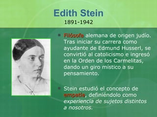 Edith Stein Filósofa  alemana de origen judío. Tras iniciar su carrera como ayudante de Edmund Husserl, se convirtió al catolicismo e ingresó en la Orden de los Carmelitas, dando un giro místico a su pensamiento. Stein estudió el concepto de  empatía , definiéndolo como  experiencia de sujetos distintos a nosotros. 1891-1942 