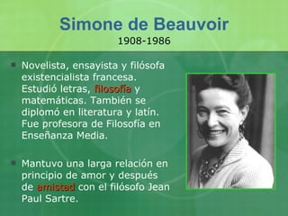 Simone de Beauvoir Novelista, ensayista y filósofa existencialista francesa. Estudió letras,  filosofía  y matemáticas. También se diplomó en literatura y latín. Fue profesora de Filosofía en Enseñanza Media. Mantuvo una larga relación en principio de amor y después de  amistad  con el filósofo Jean Paul Sartre. 1908-1986 