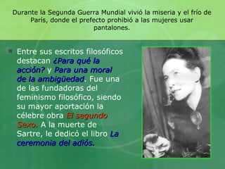 Durante la Segunda Guerra Mundial vivió la miseria y el frío de París, donde el prefecto prohibió a las mujeres usar pantalones. Entre sus escritos filosóficos destacan   ¿Para qué la acción?   y  Para una moral de la ambigüedad . Fue una de las fundadoras del feminismo filosófico, siendo su mayor aportación la célebre obra   El segundo Sexo.   A la muerte de Sartre, le dedicó el libro  La ceremonia del adiós. 