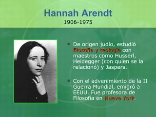 Hannah Arendt De origen judío, estudió  filosofía y teología  con maestros como Husserl, Heidegger (con quien se la relacionó) y Jaspers. Con el advenimiento de la II Guerra Mundial, emigró a EEUU. Fue profesora de Filosofía en   Nueva York . 1906-1975 