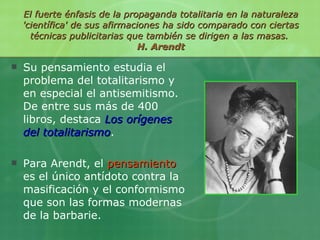 El fuerte énfasis de la propaganda totalitaria en la naturaleza 'científica' de sus afirmaciones ha sido comparado con ciertas técnicas publicitarias que también se dirigen a las masas.  H. Arendt Su pensamiento estudia el problema del totalitarismo y en especial el antisemitismo. De entre sus más de 400 libros, destaca  Los orígenes del totalitarismo . Para Arendt, el  pensamiento  es el único antídoto contra la masificación y el conformismo que son las formas modernas de la barbarie. 