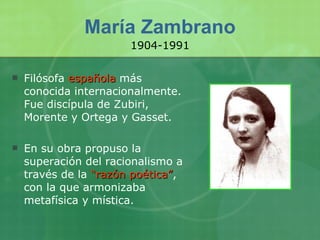 María Zambrano Filósofa  española  más conocida internacionalmente. Fue discípula de Zubiri, Morente y Ortega y Gasset. En su obra propuso la superación del racionalismo a través de la  “razón poética” , con la que armonizaba metafísica y mística. 1904-1991 