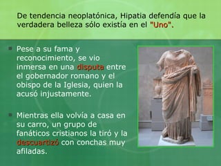 Pese a su fama y reconocimiento, se vio inmersa en una  disputa  entre el gobernador romano y el obispo de la Iglesia, quien la acusó injustamente. Mientras ella volvía a casa en su carro, un grupo de fanáticos cristianos la tiró y la  descuartizó  con conchas muy afiladas.  De tendencia neoplatónica, Hipatia defendía que la verdadera belleza sólo existía en el   "Uno". 