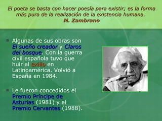 El poeta se basta con hacer poesía para existir; es la forma más pura de la realización de la existencia humana.  M. Zambrano Algunas de sus obras son   El sueño creador   y  Claros del bosque . Con la guerra civil española tuvo que huir al  exilio  en Latinoamérica. Volvió a España en 1984. Le fueron concedidos el  Premio Príncipe de Asturias  (1981) y el  Premio Cervantes  (1988). 