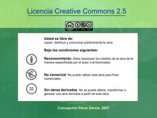 Licencia Creative Commons 2.5 Usted es libre de: copiar, distribuir y comunicar públicamente la obra Bajo las condiciones siguientes: Reconocimiento . Debe reconocer los créditos de la obra de la manera especificada por el autor o el licenciador. No comercial . No puede utilizar esta obra para fines comerciales. Sin obras derivadas . No se puede alterar, transformar o generar una obra derivada a partir de esta obra.   Concepción Pérez García. 2007 