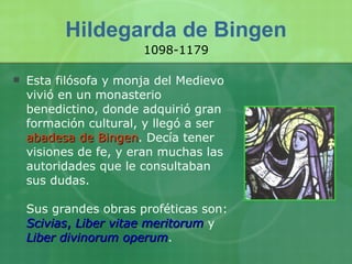 Hildegarda de Bingen Esta filósofa y monja del Medievo vivió en un monasterio benedictino, donde adquirió gran formación cultural, y llegó a ser  abadesa de Bingen . Decía tener visiones de fe, y eran muchas las autoridades que le consultaban sus dudas. Sus grandes obras proféticas son:  Scivias ,  Liber vitae meritorum  y  Liber divinorum operum . 1098-1179 