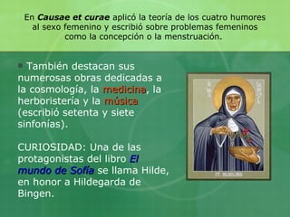 También destacan sus numerosas obras dedicadas a la cosmología, la  medicina , la herboristería y la  música  (escribió setenta y siete sinfonías). CURIOSIDAD: Una de las protagonistas del libro  El mundo de Sofía   se llama Hilde, en honor a Hildegarda de Bingen.  En  Causae et curae  aplicó la teoría de los cuatro humores al sexo femenino y escribió sobre problemas femeninos como la concepción o la menstruación.  