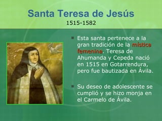 Santa Teresa de Jesús Esta santa pertenece a la gran tradición de la  mística femenina . Teresa de Ahumanda y Cepeda nació en 1515 en Gotarrendura, pero fue bautizada en Ávila.  Su deseo de adolescente se cumplió y se hizo monja en el Carmelo de Ávila.  1515-1582 