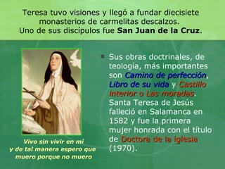 Sus obras doctrinales, de teología, más importantes son  Camino de perfección ,  Libro de su vida  y  Castillo interior o   Las moradas . Santa Teresa de Jesús falleció en Salamanca en 1582 y fue la primera mujer honrada con el título de  Doctora de la iglesia  (1970). Teresa tuvo  visiones  y llegó a fundar diecisiete monasterios de carmelitas descalzos.  Uno de sus discípulos fue  San Juan de la Cruz . Vivo sin vivir en mí y de tal manera espero que  muero porque no muero 