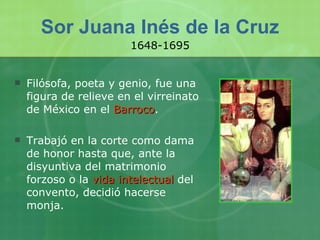 Sor Juana Inés de la Cruz Filósofa, poeta y genio, fue una figura de relieve en el virreinato de México en el  Barroco .  Trabajó en la corte como dama de honor hasta que, ante la disyuntiva del matrimonio forzoso o la  vida intelectual  del convento, decidió hacerse monja.  1648-1695 