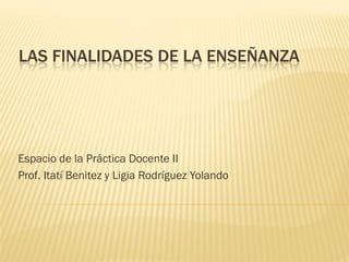 LAS FINALIDADES DE LA ENSEÑANZA
Espacio de la Práctica Docente II
Prof. Itatí Benitez y Ligia Rodríguez Yolando
 