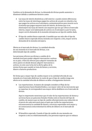 Cambios en la demanda de divisas. La demanda de divisas puede aumentar o
disminuir debido a cambiosen factores como:

       Las tasas de interés domésticas y del exterior; cuando existen diferencias
       entre las tasas de interésque pagan los activos de un país en relación a las
       que pagan los activos en el extranjero, existenincentivos para invertir en la
       economía que pague mayores tasas de interés, de forma que si en
       elextranjero las tasas de interés son mayores que las que ofrece el mercado
       interno, mayor será lademanda de activos en el extranjero y por lo tanto,
       mayor será la demanda de la moneda extranjeraa un tipo de cambio dado.

       El tipo de cambio futuro esperado. A medida que sea más alto el tipo de
       cambio futuro esperado deuna moneda con respecto a otra, mayor será la
       demanda de la moneda extranjera.


Oferta en el mercado de divisas. La cantidad ofrecida
de una moneda en el mercado de divisas, a un
determinado tipo de cambio.

Las personas ofrecen sus divisas a cambio de la
moneda local para poder adquirir mercancías o activos
en su país, o bien las ofrecen para adquirir monedas de
otros países en donde desean adquirir mercancías o
activos; en este caso la ley de la oferta aplica de la
misma forma que cuando se trata de bienes y servicios,
dinero o factores productivos


De forma que a mayor tipo de cambio mayor es la cantidad ofrecida de una
moneda en el mercado dedivisas; la razón de que el tipo de cambio tenga una
efecto en la cantidad ofrecida de dólares se debe a lossiguientes factores:

       Las exportaciones. A manera de ejemplo considera el flujo de las
       exportaciones hacia EstadosUnidos; a un mayor valor de las mercancías que
       se exportan, le corresponderá una mayor oferta dedólares en el mercado de
       divisas.

       Aquí es importante mencionar que el valor de las exportaciones de bienes y
       servicios hacia un paíscomo Estados Unidos está en función del tipo de
       cambio, de manera que un tipo de cambio altorepresenta una reducción en
       el precio de cada mercancía para el país que recibe las exportaciones,
       enconsecuencia la cantidad de bienes y servicios exportados será mayor y
       en consecuencia seincrementará la oferta de dólares en el mercado de
       divisas.

       El beneficio esperado. Cuando el tipo de cambio de una moneda con
       respecto a otra es relativamentealto y las personas esperan que se reduzca
 