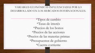 VARIABLES ECONÓMICAS INFLUENCIADAS POR LO
DESARROLLADO EN LOS MERCADOS INTERNACIONALES.
*Tipos de cambio
*Tasas de interés
*Precios de los bonos
*Precios de las acciones
*Precios de las materias primas
*Presupuestos de gobierno
*Cuenta corriente
 