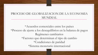 PROCESO DE GLOBALIZACION DE LA ECONOMIA
MUNDIAL
*Acuerdos comerciales entre los países
*Proceso de ajuste a los desequilibrios en la balanza de pagos
Regímenes cambiarios
*Factores que determinan el tipo de cambio
*Condiciones de paridad
*Sistema monetario internacional
 