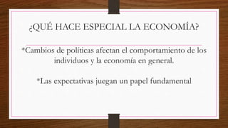 ¿QUÉ HACE ESPECIAL LA ECONOMÍA?
*Cambios de políticas afectan el comportamiento de los
individuos y la economía en general.
*Las expectativas juegan un papel fundamental
 