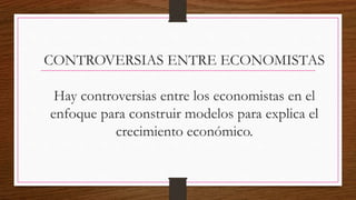 CONTROVERSIAS ENTRE ECONOMISTAS
Hay controversias entre los economistas en el
enfoque para construir modelos para explica el
crecimiento económico.
 