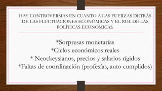 HAY CONTROVERSIAS EN CUANTO A LAS FUERZAS DETRÁS
DE LAS FLUCTUACIONES ECONÓMICAS Y EL ROL DE LAS
POLÍTICAS ECONÓMICAS.
*Sorpresas monetarias
*Ciclos económicos reales
* Neockeysianos, precios y salarios rígidos
*Faltas de coordinación (profesías, auto cumplidos)
 