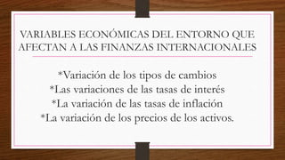 VARIABLES ECONÓMICAS DEL ENTORNO QUE
AFECTAN A LAS FINANZAS INTERNACIONALES
*Variación de los tipos de cambios
*Las variaciones de las tasas de interés
*La variación de las tasas de inflación
*La variación de los precios de los activos.
 
