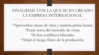 FINALIDAD CON LA QUE SE HA CREADO
LA EMPRESA INTERNACIONAL
*Aprovechar mano de obra y materia prima barata
*Estar cerca del mercado de venta
*Evitar conflictos laborales
*Alejar el riesgo físico de la producción.
 