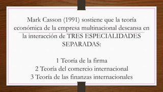 Mark Casson (1991) sostiene que la teoría
económica de la empresa multinacional descansa en
la interacción de TRES ESPECIALIDADES
SEPARADAS:
1 Teoría de la firma
2 Teoría del comercio internacional
3 Teoría de las finanzas internacionales
 