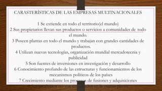 CARASTERÍSTICAS DE LAS EMPRESAS MULTINACIONALES
1 Se extiende en todo el territorio(el mundo)
2 Sus propietarios llevan sus productos o servicios a comunidades de todo
el mundo.
3 Poseen plantas en todo el mundo y trabajan con grandes cantidades de
productos.
4 Utilizan nuevas tecnologías, organización mundial mercadotecnia y
publicidad
5 Son fuentes de inversiones en investigación y desarrollo
6 Conocimiento profundo de las estructuras y funcionamientos de los
mecanismos políticos de los países
7 Crecimiento mediante los procesos de fusiones y adquisiciones
8 Sus productos no son terminados en la misma planta
 