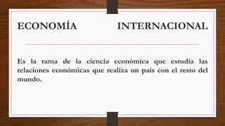 ECONOMÍA INTERNACIONAL
Es la rama de la ciencia económica que estudia las
relaciones económicas que realiza un país con el resto del
mundo.
 