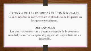 CRÍTICOS DE LAS EMPRESAS MULTINACIONALES:
Estas compañías se convierten en explotadoras de los países en
los que se encuentran .
DEFENSORES:
Las transnacionales son la autentica esencia de la economía
mundial y son cruciales para el progreso de las poblaciones en
desarrollo.
 