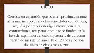 CICLO
Consiste en expansión que ocurre aproximadamente
al mismo tiempo en muchas actividades económicas,
seguidas por recesiones igualmente generales,
contracciones, recuperaciones que se funden en la
fase de expansión del ciclo siguiente y de duración
varían de mas de un año a 10 o 12 años y no son
divisibles en ciclos mas cortos.
 