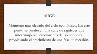 AUGE
Momento mas elevado del ciclo económico. En este
punto se producen una serie de rigideces que
interrumpen el crecimiento de la economía,
propiciando el crecimiento de una fase de recesión.
 