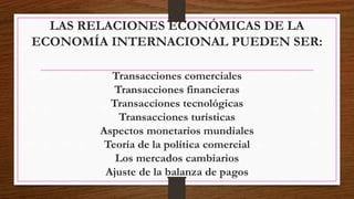 LAS RELACIONES ECONÓMICAS DE LA
ECONOMÍA INTERNACIONAL PUEDEN SER:
Transacciones comerciales
Transacciones financieras
Transacciones tecnológicas
Transacciones turísticas
Aspectos monetarios mundiales
Teoría de la política comercial
Los mercados cambiarios
Ajuste de la balanza de pagos
 