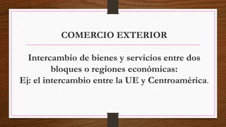 COMERCIO EXTERIOR
Intercambio de bienes y servicios entre dos
bloques o regiones económicas:
Ej: el intercambio entre la UE y Centroamérica.
 